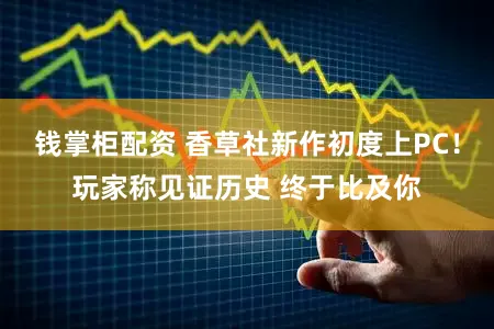 钱掌柜配资 香草社新作初度上PC！玩家称见证历史 终于比及你