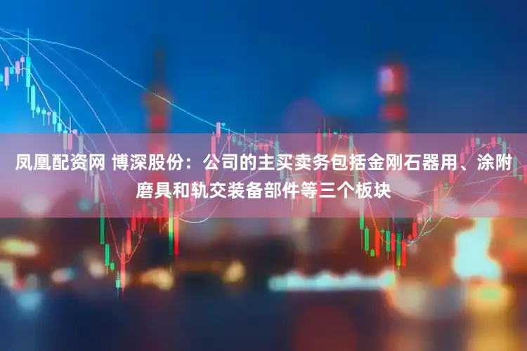 凤凰配资网 博深股份：公司的主买卖务包括金刚石器用、涂附磨具和轨交装备部件等三个板块