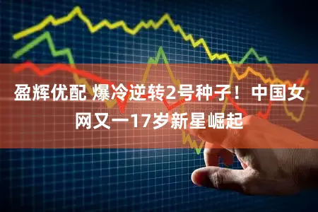 盈辉优配 爆冷逆转2号种子！中国女网又一17岁新星崛起